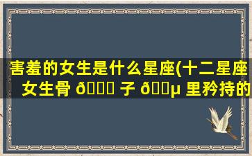 害羞的女生是什么星座(十二星座女生骨 🐛 子 🐵 里矜持的体现)